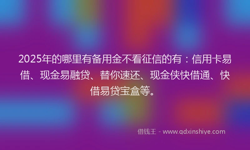 2025年的哪里有备用金不看征信的有:信用卡易借、现金易融贷、替你速还、现金侠快借通、快借易贷宝盒等。