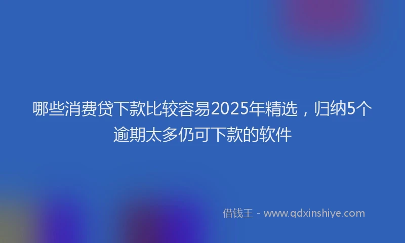 哪些消费贷下款比较容易2025年精选，归纳5个逾期太多仍可下款的软件