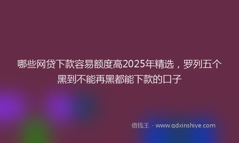 哪些网贷下款容易额度高2025年精选，罗列五个黑到不能再黑都能下款的口子