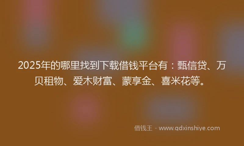 2025年的哪里找到下载借钱平台有：甄信贷、万贝租物、爱木财富、蒙享金、喜米花等。
