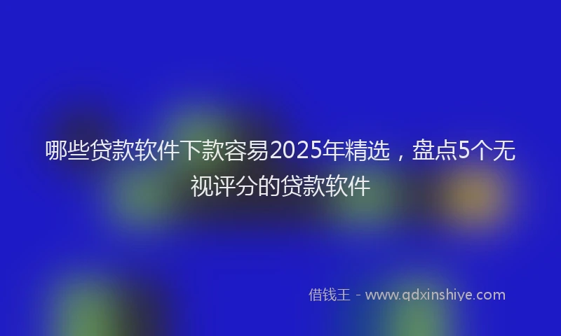 哪些贷款软件下款容易2025年精选，盘点5个无视评分的贷款软件