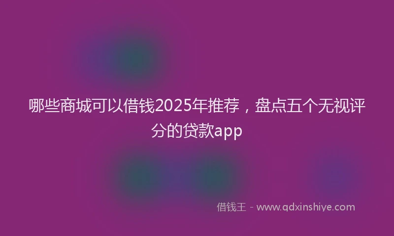 哪些商城可以借钱2025年推荐，盘点五个无视评分的贷款app