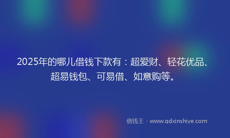 2025年的哪儿借钱下款有：超爱财、轻花优品、超易钱包、可易借、如意购等。