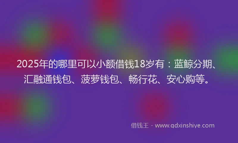 2025年的哪里可以小额借钱18岁有：蓝鲸分期、汇融通钱包、菠萝钱包、畅行花、安心购等。