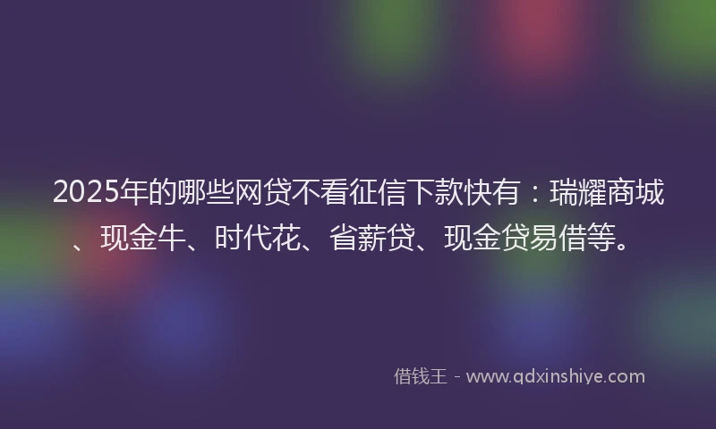 2025年的哪些网贷不看征信下款快有：瑞耀商城、现金牛、时代花、省薪贷、现金贷易借等。