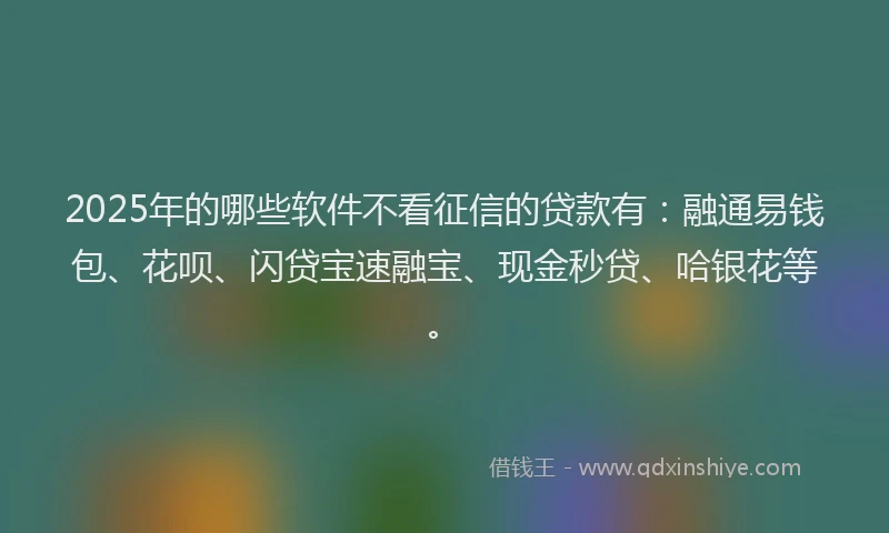 2025年的哪些软件不看征信的贷款有：融通易钱包、花呗、闪贷宝速融宝、现金秒贷、哈银花等。