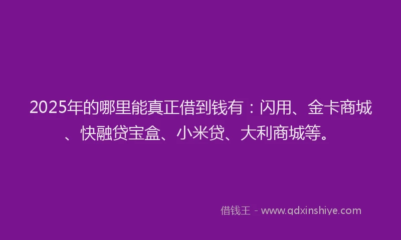 2025年的哪里能真正借到钱有：闪用、金卡商城、快融贷宝盒、小米贷、大利商城等。