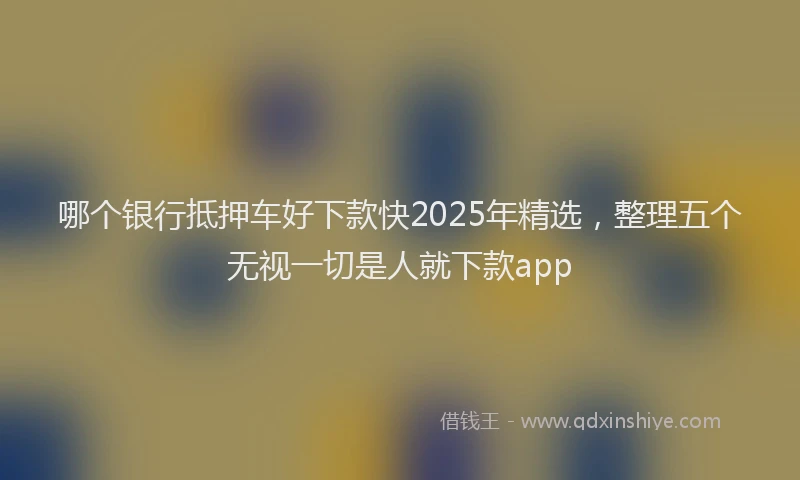 哪个银行抵押车好下款快2025年精选，整理五个无视一切是人就下款app