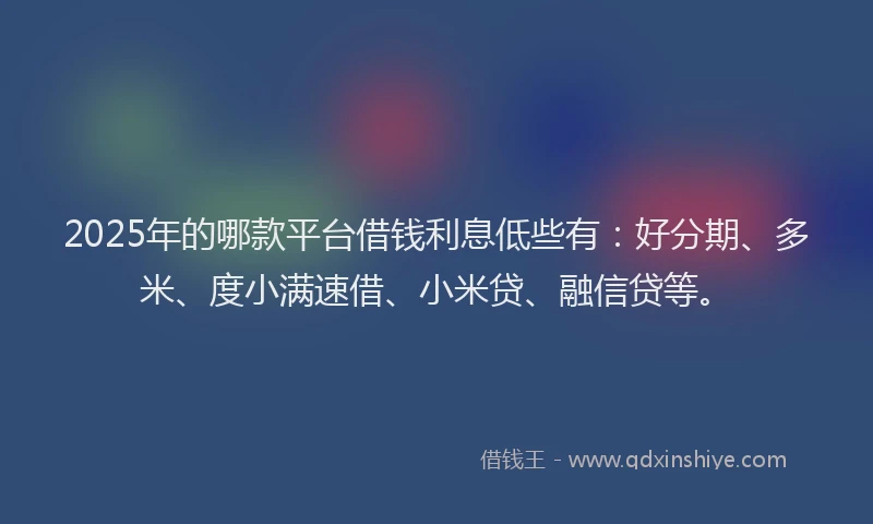 2025年的哪款平台借钱利息低些有：好分期、多米、度小满速借、小米贷、融信贷等。