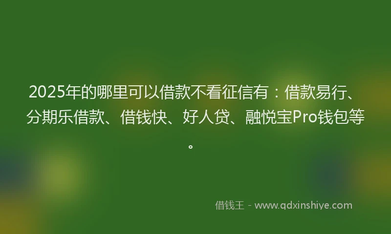 2025年的哪里可以借款不看征信有：借款易行、分期乐借款、借钱快、好人贷、融悦宝Pro钱包等。