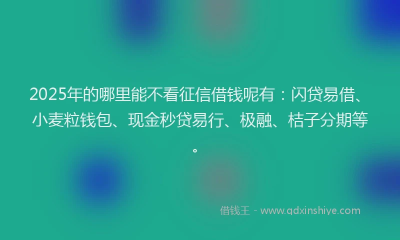 2025年的哪里能不看征信借钱呢有：闪贷易借、小麦粒钱包、现金秒贷易行、极融、桔子分期等。
