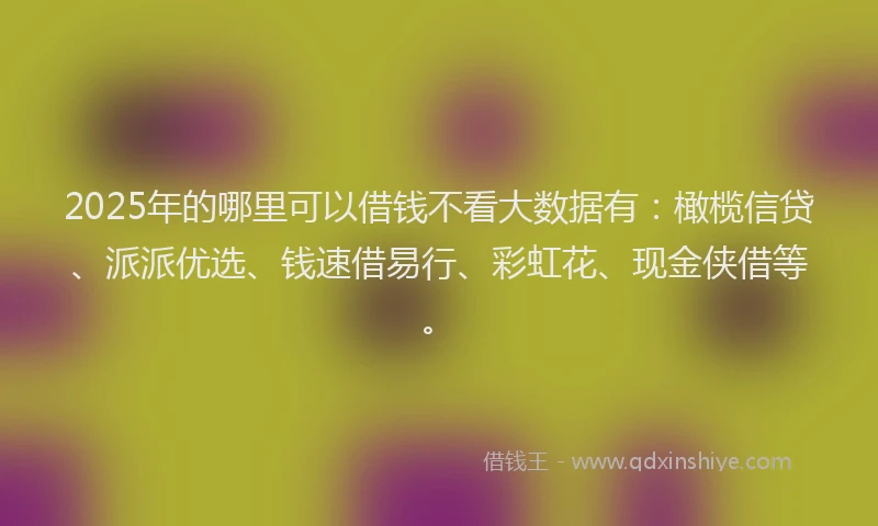 2025年的哪里可以借钱不看大数据有：橄榄信贷、派派优选、钱速借易行、彩虹花、现金侠借等。