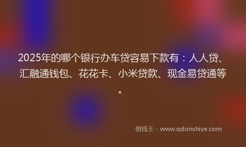 2025年的哪个银行办车贷容易下款有：人人贷、汇融通钱包、花花卡、小米贷款、现金易贷通等。