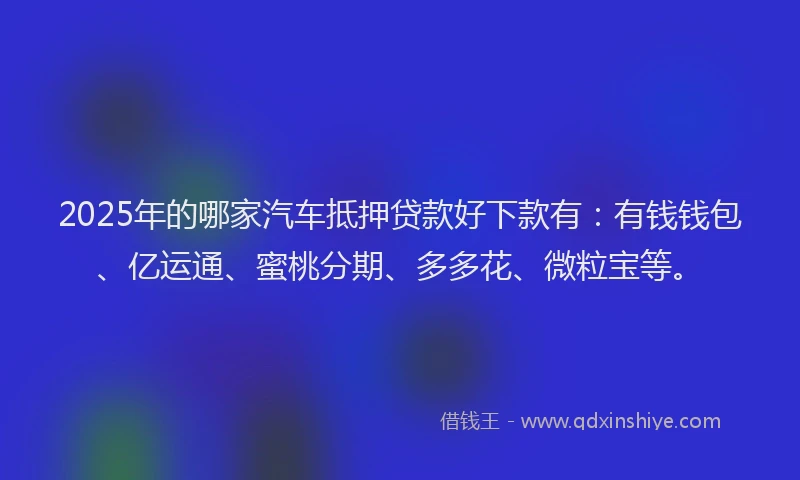 2025年的哪家汽车抵押贷款好下款有：有钱钱包、亿运通、蜜桃分期、多多花、微粒宝等。