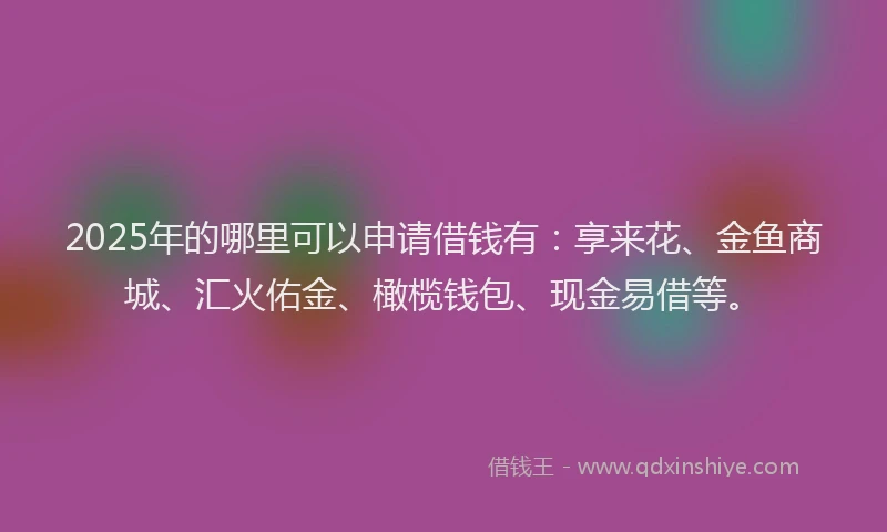 2025年的哪里可以申请借钱有：享来花、金鱼商城、汇火佑金、橄榄钱包、现金易借等。