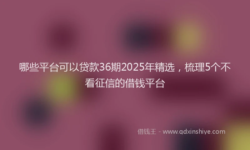 哪些平台可以贷款36期2025年精选，梳理5个不看征信的借钱平台
