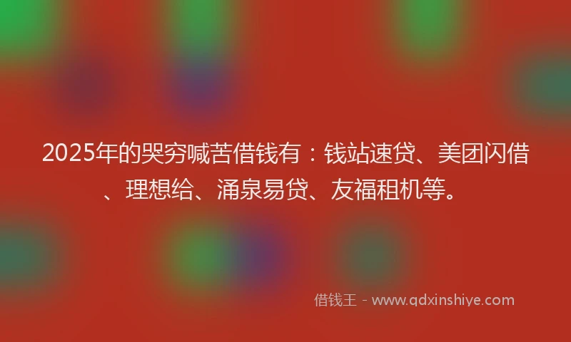 2025年的哭穷喊苦借钱有：钱站速贷、美团闪借、理想给、涌泉易贷、友福租机等。