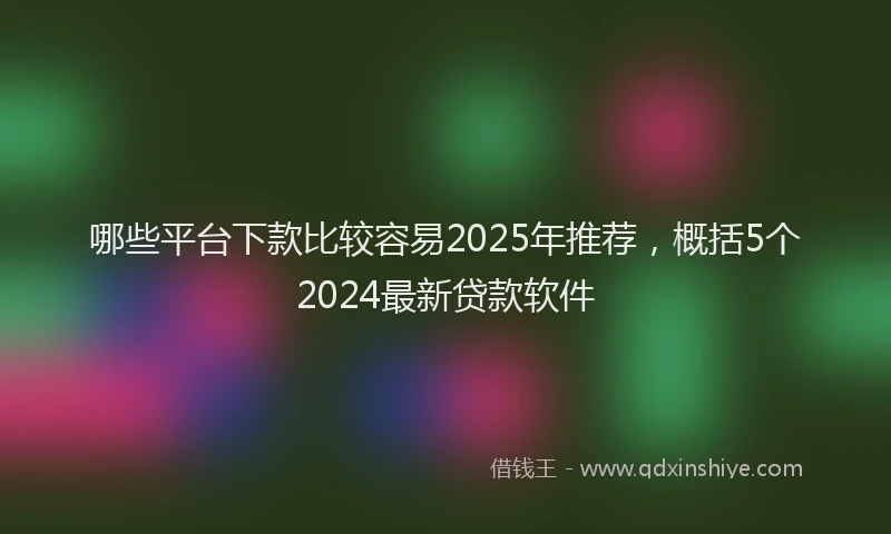 哪些平台下款比较容易2025年推荐，概括5个2024最新贷款软件