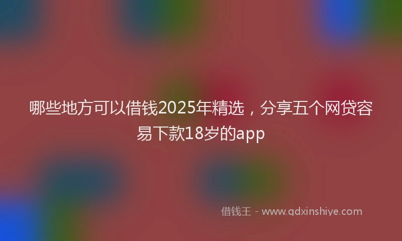 哪些地方可以借钱2025年精选，分享五个网贷容易下款18岁的app