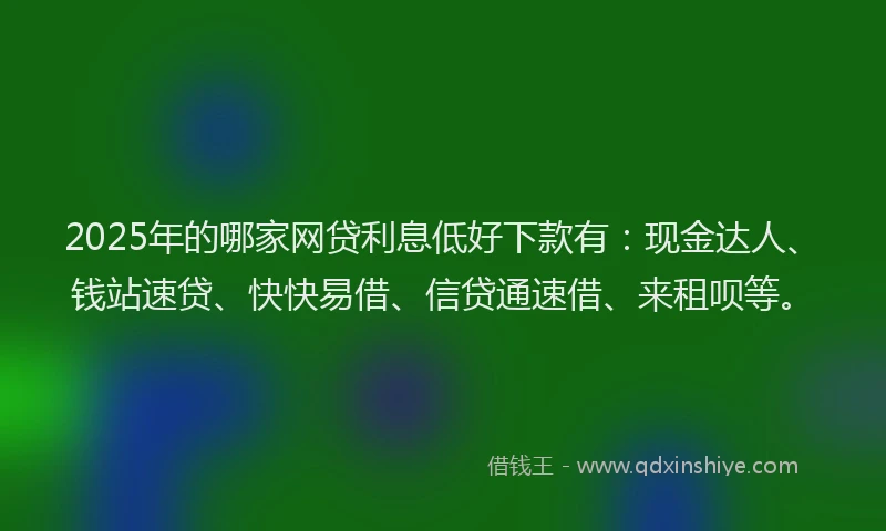 2025年的哪家网贷利息低好下款有：现金达人、钱站速贷、快快易借、信贷通速借、来租呗等。