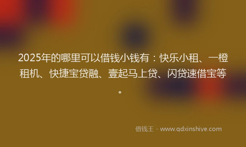2025年的哪里可以借钱小钱有：快乐小租、一橙租机、快捷宝贷融、壹起马上贷、闪贷速借宝等。