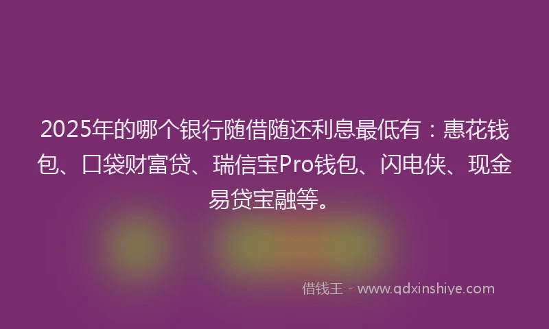 2025年的哪个银行随借随还利息最低有：惠花钱包、口袋财富贷、瑞信宝Pro钱包、闪电侠、现金易贷宝融等。