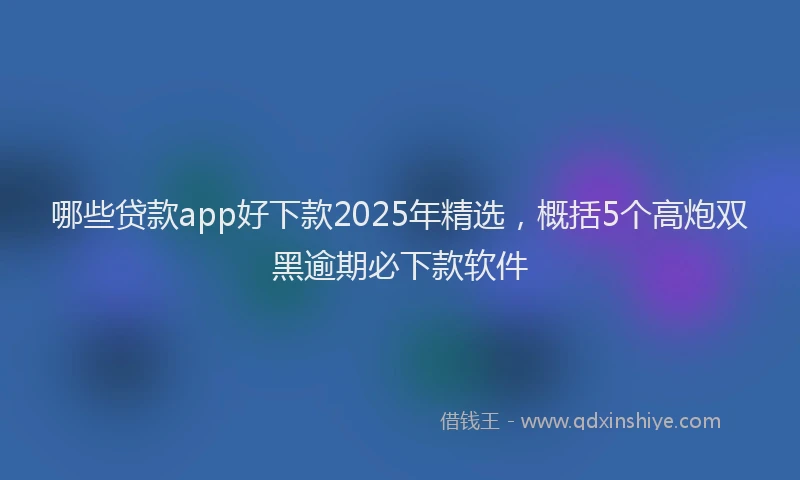 哪些贷款app好下款2025年精选，概括5个高炮双黑逾期必下款软件
