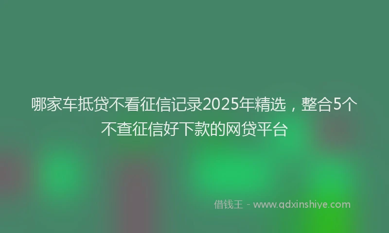 哪家车抵贷不看征信记录2025年精选，整合5个不查征信好下款的网贷平台