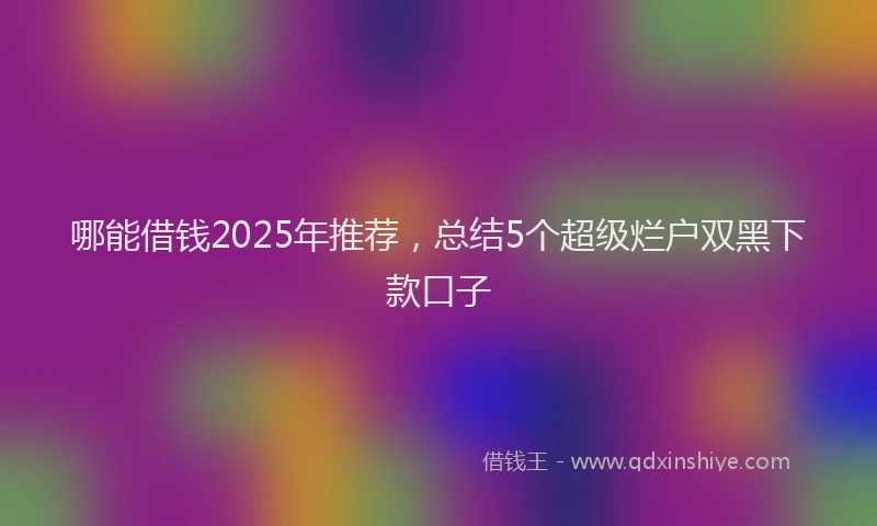 哪能借钱2025年推荐，总结5个超级烂户双黑下款口子