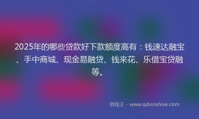 2025年的哪些贷款好下款额度高有：钱速达融宝、手中商城、现金易融贷、钱来花、乐借宝贷融等。