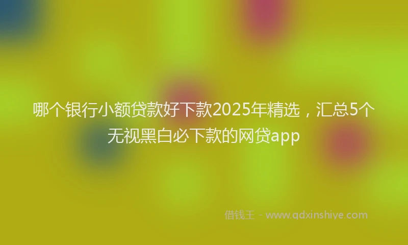 哪个银行小额贷款好下款2025年精选，汇总5个无视黑白必下款的网贷app