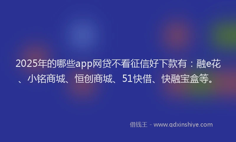 2025年的哪些app网贷不看征信好下款有：融e花、小铭商城、恒创商城、51快借、快融宝盒等。