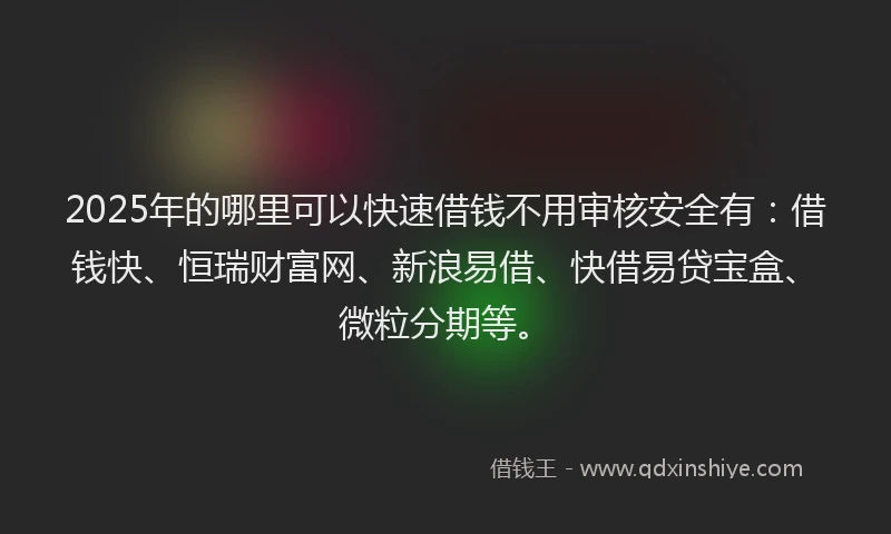 2025年的哪里可以快速借钱不用审核安全有：借钱快、恒瑞财富网、新浪易借、快借易贷宝盒、微粒分期等。