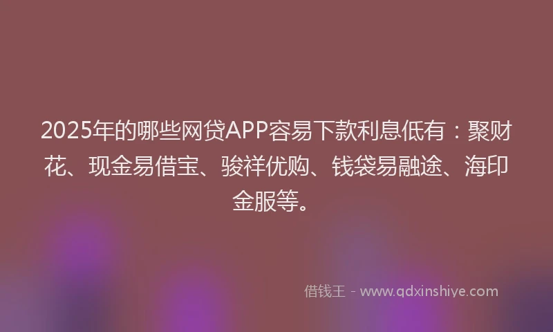 2025年的哪些网贷APP容易下款利息低有：聚财花、现金易借宝、骏祥优购、钱袋易融途、海印金服等。