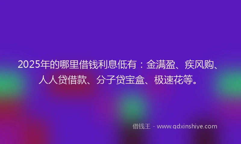 2025年的哪里借钱利息低有：金满盈、疾风购、人人贷借款、分子贷宝盒、极速花等。