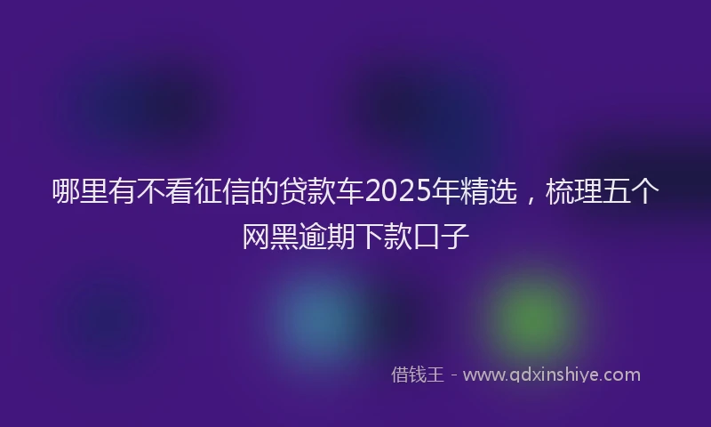 哪里有不看征信的贷款车2025年精选，梳理五个网黑逾期下款口子