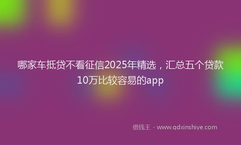 哪家车抵贷不看征信2025年精选，汇总五个贷款10万比较容易的app