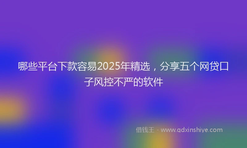 哪些平台下款容易2025年精选，分享五个网贷口子风控不严的软件