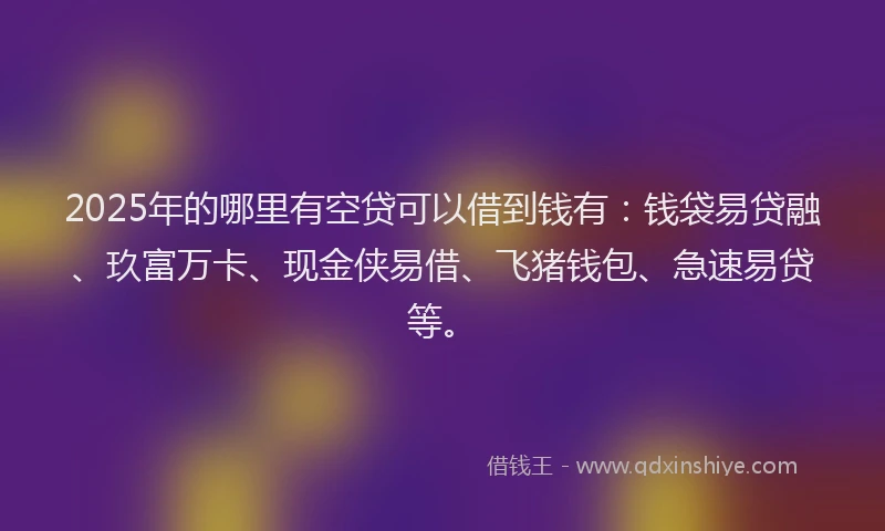 2025年的哪里有空贷可以借到钱有：钱袋易贷融、玖富万卡、现金侠易借、飞猪钱包、急速易贷等。