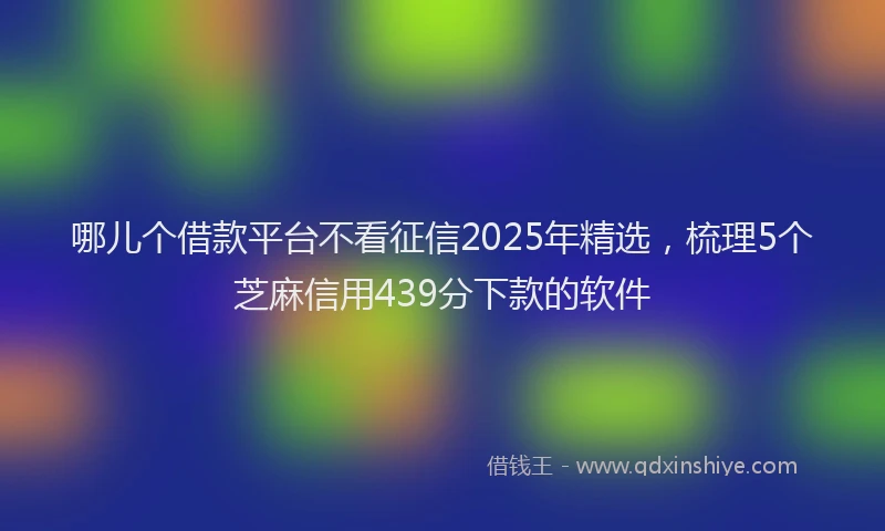 哪儿个借款平台不看征信2025年精选，梳理5个芝麻信用439分下款的软件