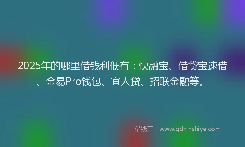 2025年的哪里借钱利低有：快融宝、借贷宝速借、金易Pro钱包、宜人贷、招联金融等。