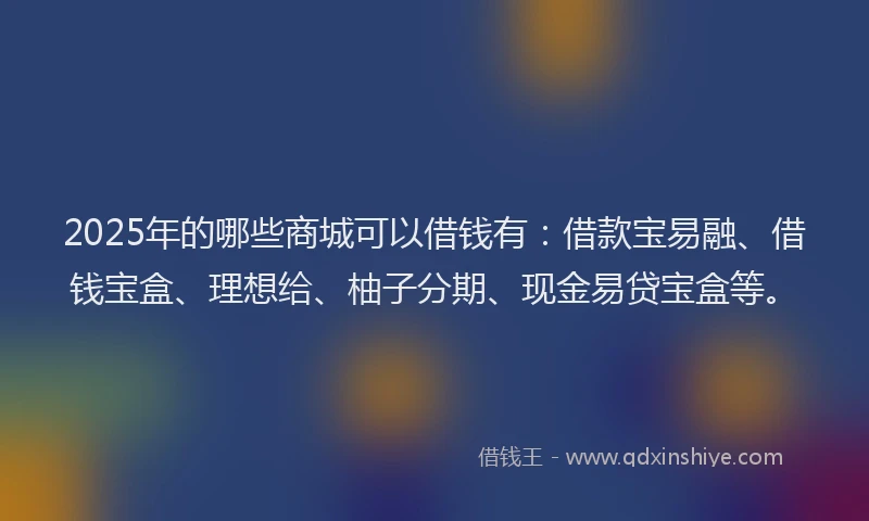 2025年的哪些商城可以借钱有：借款宝易融、借钱宝盒、理想给、柚子分期、现金易贷宝盒等。