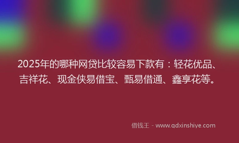 2025年的哪种网贷比较容易下款有：轻花优品、吉祥花、现金侠易借宝、甄易借通、鑫享花等。