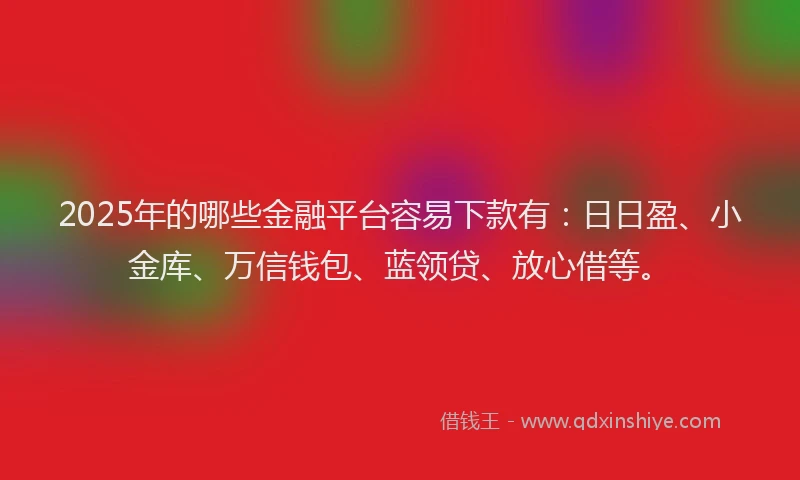 2025年的哪些金融平台容易下款有：日日盈、小金库、万信钱包、蓝领贷、放心借等。