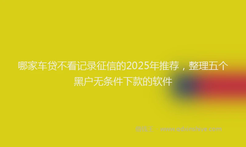 哪家车贷不看记录征信的2025年推荐，整理五个黑户无条件下款的软件