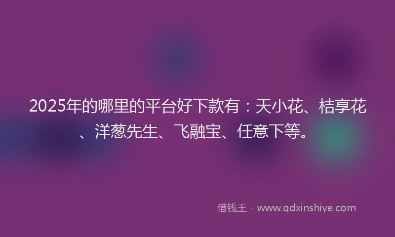 2025年的哪里的平台好下款有：天小花、桔享花、洋葱先生、飞融宝、任意下等。