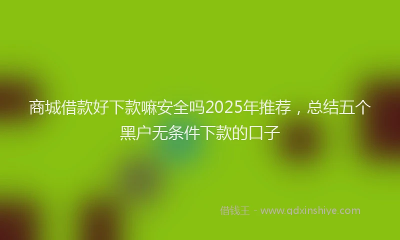商城借款好下款嘛安全吗2025年推荐，总结五个黑户无条件下款的口子