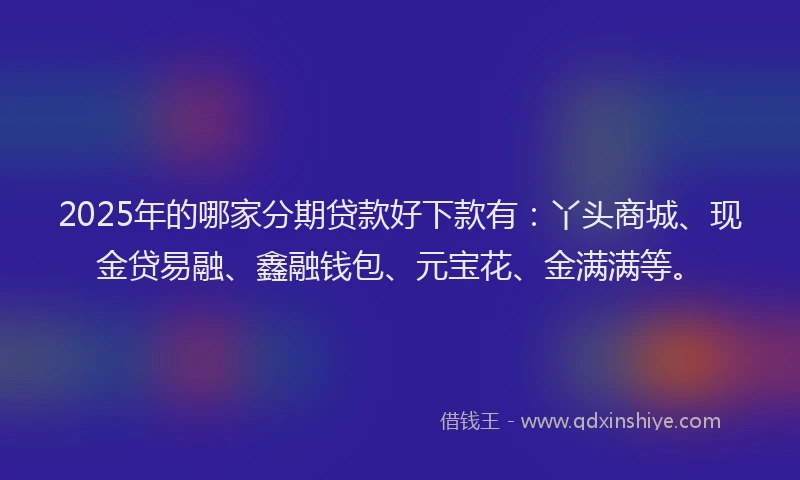 2025年的哪家分期贷款好下款有：丫头商城、现金贷易融、鑫融钱包、元宝花、金满满等。