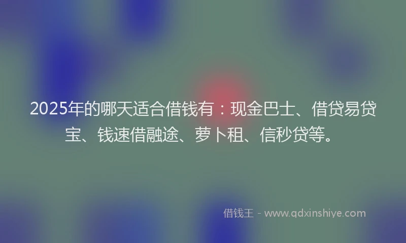 2025年的哪天适合借钱有：现金巴士、借贷易贷宝、钱速借融途、萝卜租、信秒贷等。
