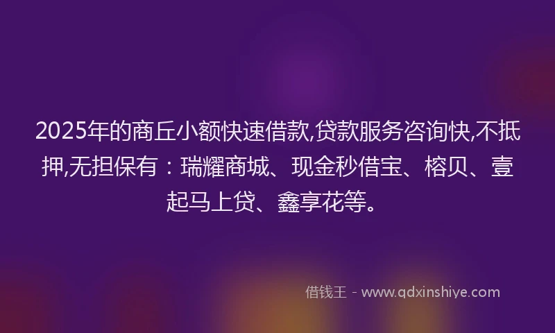 2025年的商丘小额快速借款,贷款服务咨询快,不抵押,无担保有：瑞耀商城、现金秒借宝、榕贝、壹起马上贷、鑫享花等。